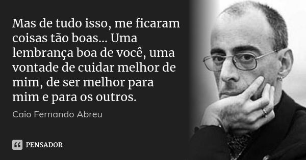 Mas de tudo isso, me ficaram coisas tão boas... Uma lembrança boa de você, uma vontade de cuidar melhor de mim, de ser melhor para mim e para os outros.... Frase de Caio Fernando Abreu.