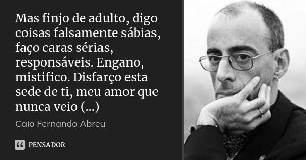 Mas finjo de adulto, digo coisas falsamente sábias, faço caras sérias, responsáveis. Engano, mistifico. Disfarço esta sede de ti, meu amor que nunca veio (…)... Frase de Caio Fernando Abreu.