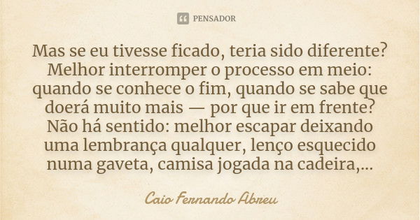 Mas se eu tivesse ficado, teria sido diferente? Melhor interromper o processo em meio: quando se conhece o fim, quando se sabe que doerá muito mais — por que ir... Frase de Caio Fernando Abreu.