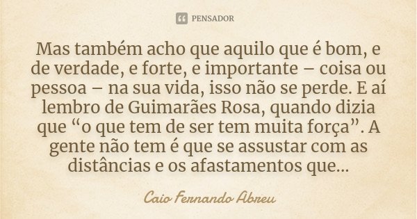 Mas também acho que aquilo que é bom, e de verdade, e forte, e importante – coisa ou pessoa – na sua vida, isso não se perde. E aí lembro de Guimarães Rosa, qua... Frase de Caio Fernando Abreu.