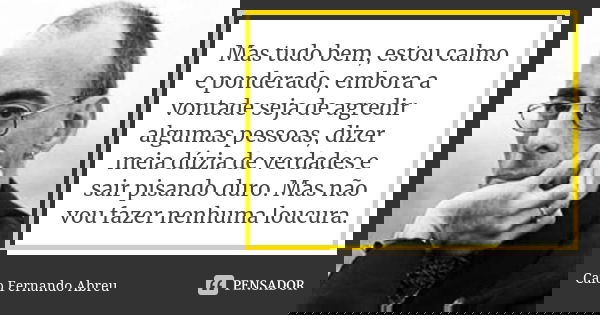‎Mas tudo bem, estou calmo e ponderado, embora a vontade seja de agredir algumas pessoas, dizer meia dúzia de verdades e sair pisando duro. Mas não vou fazer ne... Frase de Caio Fernando Abreu.