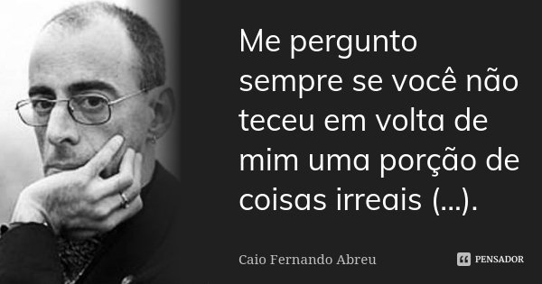 Me pergunto sempre se você não teceu em volta de mim uma porção de coisas irreais (...).... Frase de Caio Fernando Abreu.