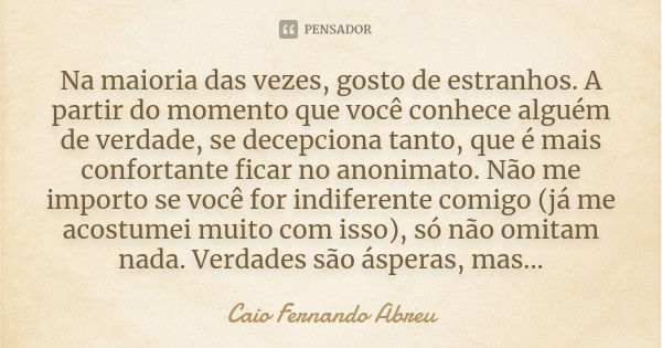 Na maioria das vezes, gosto de estranhos. A partir do momento que você conhece alguém de verdade, se decepciona tanto, que é mais confortante ficar no anonimato... Frase de Caio Fernando Abreu.