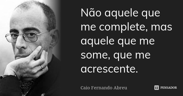 Não aquele que me complete, mas aquele que me some, que me acrescente.... Frase de Caio Fernando Abreu.
