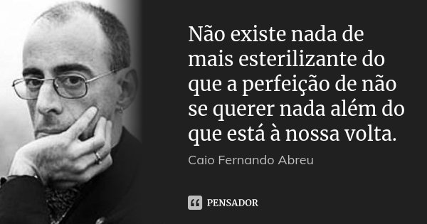 Não existe nada de mais esterilizante do que a perfeição de não se querer nada além do que está à nossa volta.... Frase de Caio Fernando Abreu.