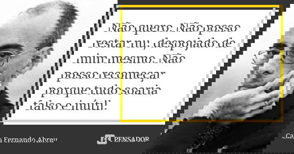Não quero. Não posso restar nu, despojado de mim mesmo. Não posso recomeçar porque tudo soaria falso e inútil.... Frase de Caio Fernando Abreu.