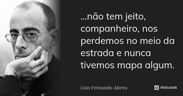 ...não tem jeito, companheiro, nos perdemos no meio da estrada e nunca tivemos mapa algum.... Frase de Caio Fernando Abreu.