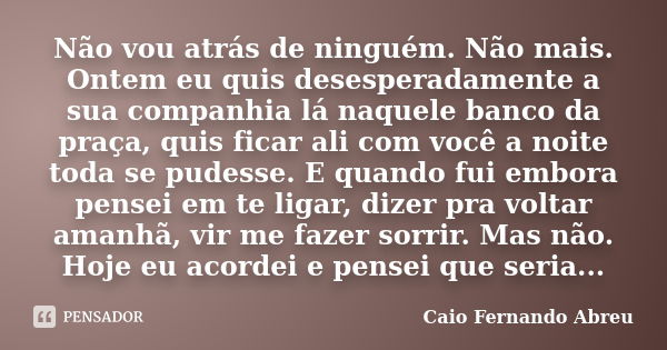 Não vou atrás de ninguém. Não mais. Ontem eu quis desesperadamente a sua companhia lá naquele banco da praça, quis ficar ali com você a noite toda se pudesse. E... Frase de Caio Fernando Abreu.