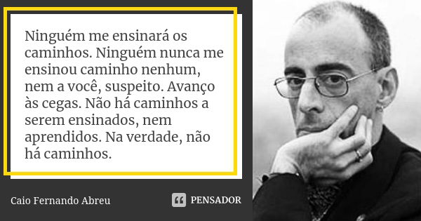 Ninguém me ensinará os caminhos. Ninguém nunca me ensinou caminho nenhum, nem a você, suspeito. Avanço às cegas. Não há caminhos a serem ensinados, nem aprendid... Frase de Caio Fernando Abreu.