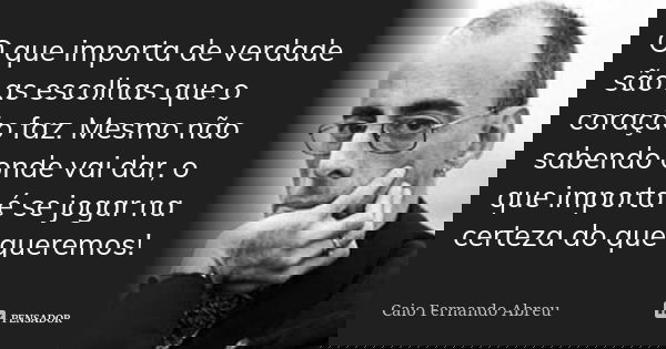 O que importa de verdade são as escolhas que o coração faz. Mesmo não sabendo onde vai dar, o que importa é se jogar na certeza do que queremos!... Frase de Caio Fernando Abreu.