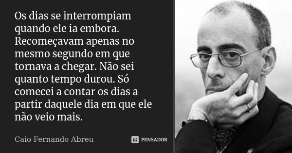 Os dias se interrompiam quando ele ia embora. Recomeçavam apenas no mesmo segundo em que tornava a chegar. Não sei quanto tempo durou. Só comecei a contar os di... Frase de Caio Fernando Abreu.