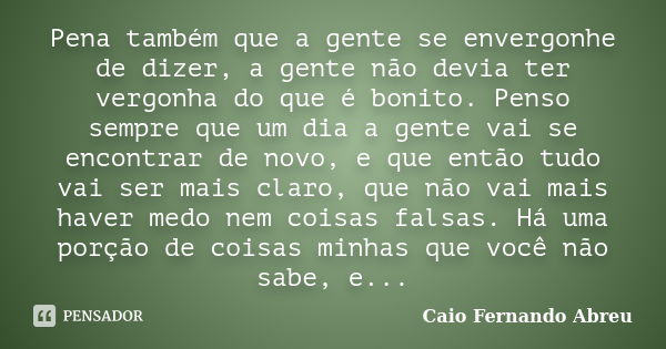 Pena também que a gente se envergonhe de dizer, a gente não devia ter vergonha do que é bonito. Penso sempre que um dia a gente vai se encontrar de novo, e que ... Frase de Caio Fernando Abreu.