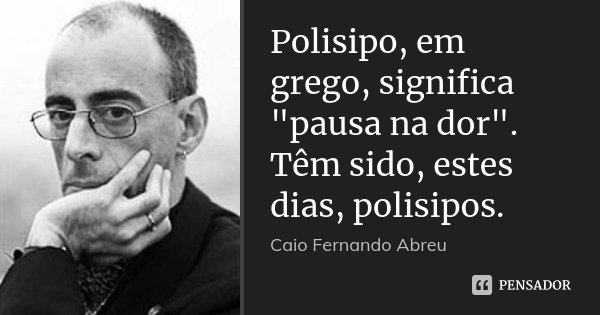 Polisipo, em grego, significa "pausa na dor". Têm sido, estes dias, polisipos.... Frase de Caio Fernando Abreu.