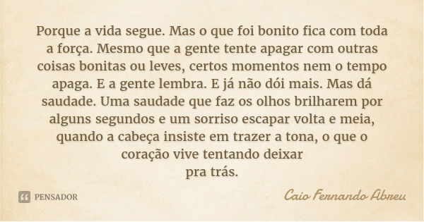 Porque a vida segue. Mas o que foi bonito fica com toda a força. Mesmo que a gente tente apagar com outras coisas bonitas ou leves, certos momentos nem o tempo ... Frase de Caio Fernando Abreu.