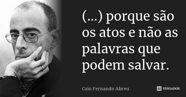 (...) porque são os atos e não as palavras que podem salvar.... Frase de Caio Fernando Abreu.