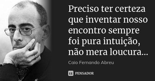 Preciso ter certeza que inventar nosso encontro sempre foi pura intuição, não mera loucura...... Frase de Caio Fernando Abreu.