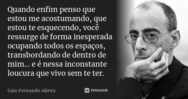 Quando enfim penso que estou me acostumando, que estou te esquecendo, você ressurge de forma inesperada ocupando todos os espaços, transbordando de dentro de mi... Frase de Caio Fernando Abreu.