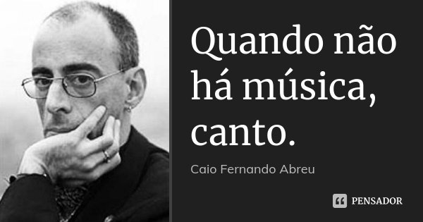 Quando não há música, canto.... Frase de Caio Fernando Abreu.