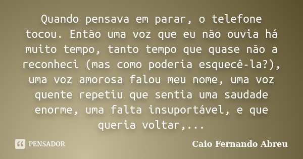 Quando pensava em parar, o telefone tocou. Então uma voz que eu não ouvia há muito tempo, tanto tempo que quase não a reconheci (mas como poderia esquecê-la?), ... Frase de Caio Fernando Abreu.