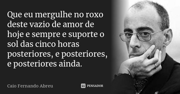 Que eu mergulhe no roxo deste vazio de amor de hoje e sempre e suporte o sol das cinco horas posteriores, e posteriores, e posteriores ainda.... Frase de Caio Fernando Abreu.