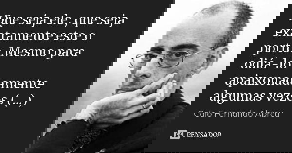 Que seja ele, que seja exatamente este o porto. Mesmo para odiá-lo apaixonadamente algumas vezes (...)... Frase de Caio Fernando Abreu.