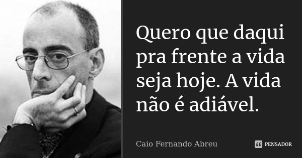 Quero que daqui pra frente a vida seja hoje. A vida não é adiável.... Frase de Caio Fernando Abreu.