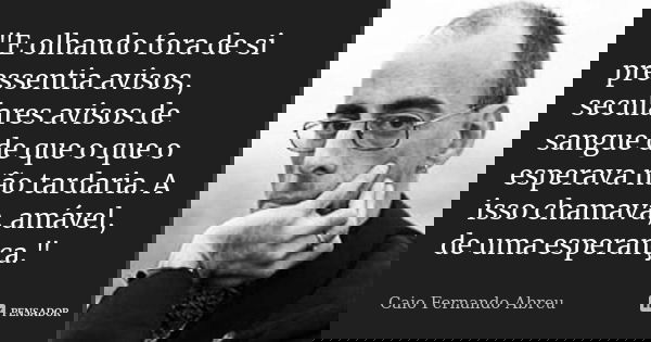"E olhando fora de si pressentia avisos, seculares avisos de sangue de que o que o esperava não tardaria. A isso chamava, amável, de uma esperança."... Frase de Caio Fernando Abreu.