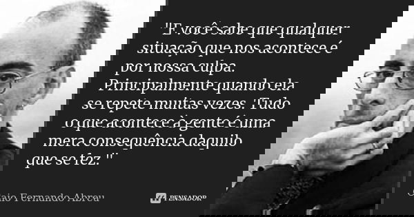 "E você sabe que qualquer situação que nos acontece é por nossa culpa. Principalmente quando ela se repete muitas vezes. Tudo o que acontece à gente é uma ... Frase de Caio Fernando Abreu.