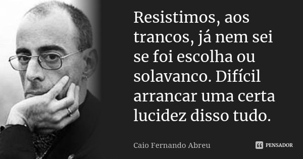 Resistimos, aos trancos, já nem sei se foi escolha ou solavanco. Difícil arrancar uma certa lucidez disso tudo.... Frase de Caio Fernando Abreu.