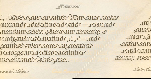[...] Sabe o que eu sinto? Tem duas coisas me puxando, dois tipos de vida — e eu não quero nenhum deles. Quero um terceiro, o meu. Que ninguém tá curtindo. [...... Frase de Caio Fernando Abreu.