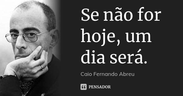 Se não for hoje, um dia será.... Frase de Caio Fernando Abreu.