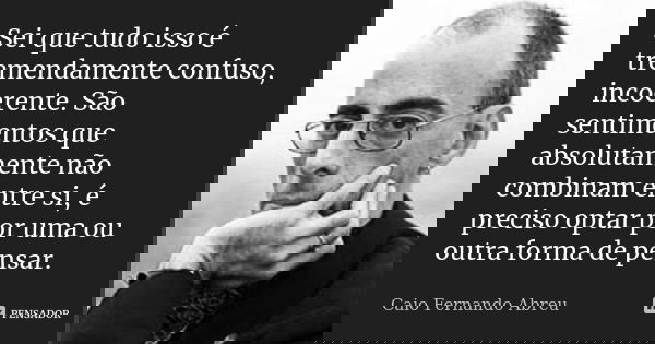 Sei que tudo isso é tremendamente confuso, incoerente. São sentimentos que absolutamente não combinam entre si, é preciso optar por uma ou outra forma de pensar... Frase de Caio Fernando Abreu.