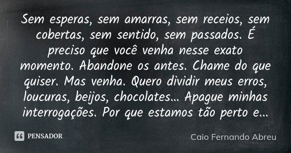 Sem esperas, sem amarras, sem receios, sem cobertas, sem sentido, sem passados. É preciso que você venha nesse exato momento. Abandone os antes. Chame do que qu... Frase de Caio Fernando Abreu.