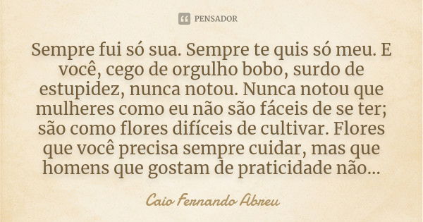 Sempre fui só sua. Sempre te quis só meu. E você, cego de orgulho bobo, surdo de estupidez, nunca notou. Nunca notou que mulheres como eu não são fáceis de se t... Frase de Caio Fernando Abreu.