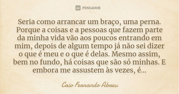 Seria como arrancar um braço, uma perna. Porque a coisas e a pessoas que fazem parte da minha vida vão aos poucos entrando em mim, depois de algum tempo já não ... Frase de Caio Fernando Abreu.