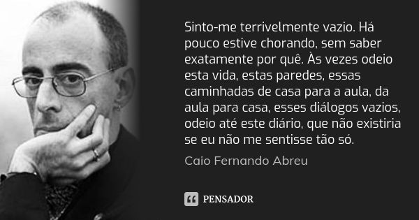 Sinto-me terrivelmente vazio. Há pouco estive chorando, sem saber exatamente por quê. Às vezes odeio esta vida, estas paredes, essas caminhadas de casa para a a... Frase de Caio Fernando Abreu.