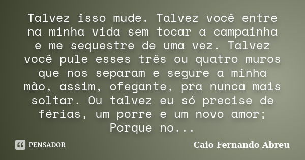 Talvez isso mude. Talvez você entre na minha vida sem tocar a campainha e me sequestre de uma vez. Talvez você pule esses três ou quatro muros que nos separam e... Frase de caio fernando abreu.