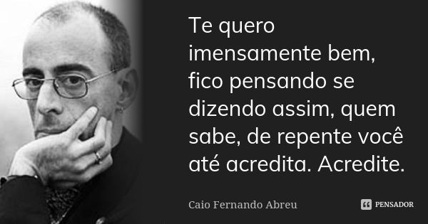 Te quero imensamente bem, fico pensando se dizendo assim, quem sabe, de repente você até acredita. Acredite.... Frase de Caio Fernando Abreu.