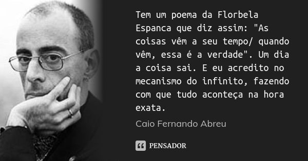 Tem um poema da Florbela Espanca que diz assim: "As coisas vêm a seu tempo/ quando vêm, essa é a verdade". Um dia a coisa sai. E eu acredito no mecani... Frase de Caio Fernando Abreu.