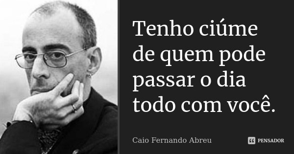 Tenho ciúme de quem pode passar o dia todo com você.... Frase de Caio Fernando Abreu.