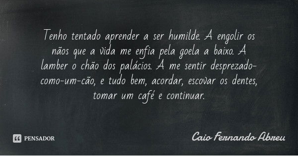 Tenho tentado aprender a ser humilde. A engolir os nãos que a vida me enfia pela goela a baixo. A lamber o chão dos palácios. A me sentir desprezado-como-um-cão... Frase de Caio Fernando Abreu.