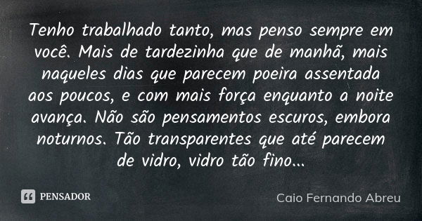 Tenho trabalhado tanto, mas penso sempre em você. Mais de tardezinha que de manhã, mais naqueles dias que parecem poeira assentada aos poucos, e com mais força ... Frase de Caio Fernando Abreu.