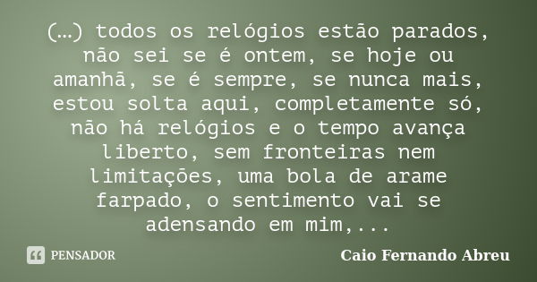 (…) todos os relógios estão parados, não sei se é ontem, se hoje ou amanhã, se é sempre, se nunca mais, estou solta aqui, completamente só, não há relógios e o ... Frase de Caio Fernando Abreu.