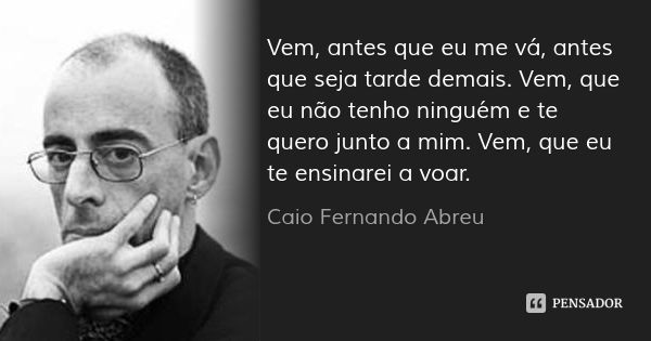 Vem, antes que eu me vá, antes que seja tarde demais. Vem, que eu não tenho ninguém e te quero junto a mim. Vem, que eu te ensinarei a voar.... Frase de Caio Fernando Abreu.