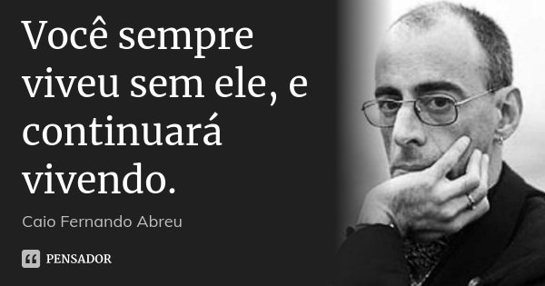 Você sempre viveu sem ele, e continuará vivendo.... Frase de Caio Fernando Abreu.