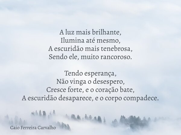 A luz mais brilhante, Ilumina até mesmo, A escuridão mais tenebrosa, Sendo ele, muito rancoroso. Tendo esperança, Não vinga o desespero, Cresce forte, e o coraç... Frase de Caio Ferreira Carvalho.