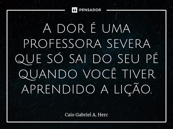 ⁠A dor é uma professora severa que só sai do seu pé quando você tiver aprendido a lição.... Frase de Caio Gabriel A. Herc.