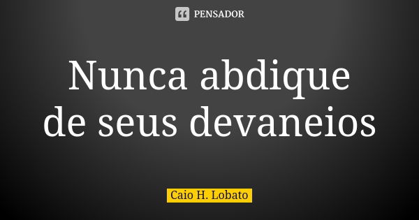 Nunca abdique de seus devaneios... Frase de Caio H. Lobato.