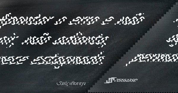 Apontar o erro e não agir, não adianta, permanece estagnado.... Frase de Caio Jhonny.