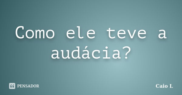 Como ele teve a audácia?... Frase de Caio L.